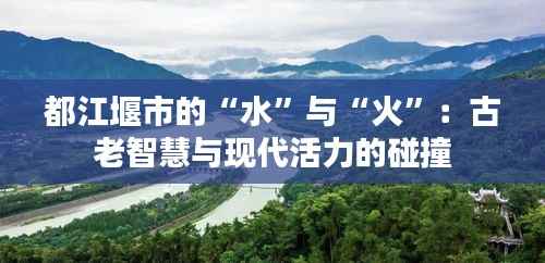 都江堰市的“水”与“火”:古老智慧与现代活力的碰撞