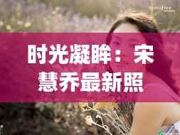 时光凝眸:宋慧乔最新照片背后的故事