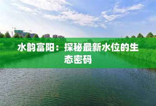 水韵富阳:探秘最新水位的生态密码