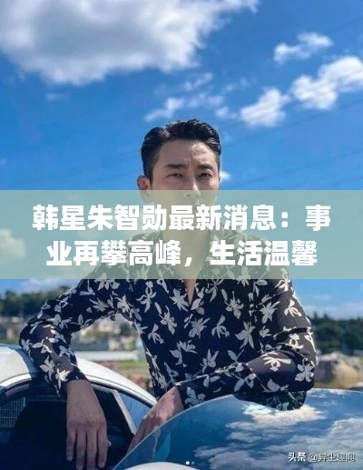 韩星朱智勋最新消息:事业再攀高峰,生活温馨甜蜜