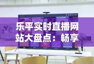 乐平实时直播网站大盘点:畅享直播新体验