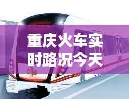 重庆火车实时路况今天查询：出行无忧，信息先行