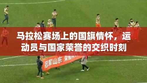 马拉松赛场上的国旗情怀,运动员与国家荣誉的交织时刻