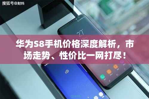 华为S8手机价格深度解析,市场走势、性价比一网打尽!